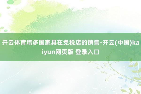开云体育增多国家具在免税店的销售-开云(中国)kaiyun网页版 登录入口