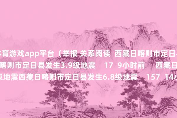 体育游戏app平台（举报 关系阅读  西藏日喀则市定日县发生3.9级地震西藏日喀则市定日县发生3.9级地震    17  9小时前     西藏日喀则市定日县发生6.8级地震西藏日喀则市定日县发生6.8级地震    157  14小时前     河北张家口市一菜商场发生失火 已致8东说念主受难15东说念主受伤河北张家口市一菜商场发生失火 已致8东说念主受难15东说念主受伤    18  01-04