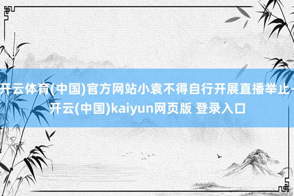 开云体育(中国)官方网站小袁不得自行开展直播举止-开云(中国)kaiyun网页版 登录入口
