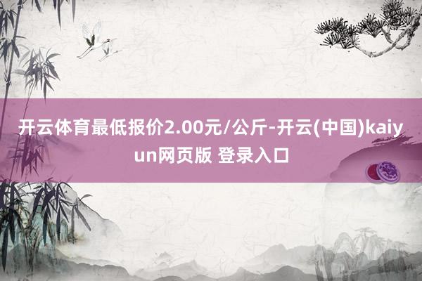 开云体育最低报价2.00元/公斤-开云(中国)kaiyun网页版 登录入口
