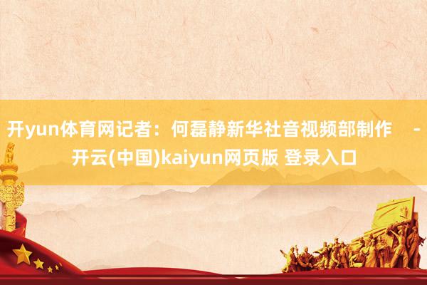 开yun体育网记者：何磊静新华社音视频部制作    -开云(中国)kaiyun网页版 登录入口