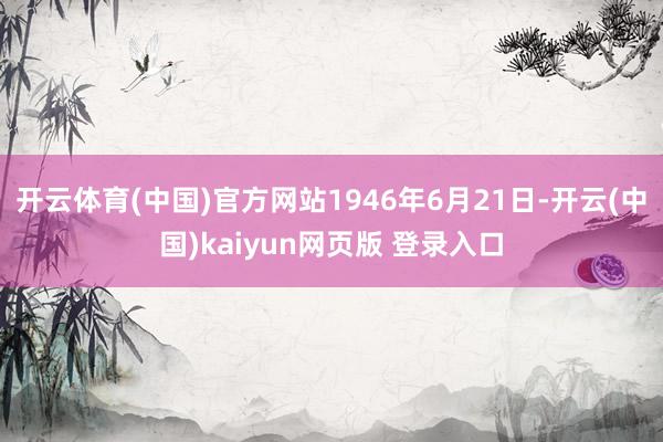 开云体育(中国)官方网站1946年6月21日-开云(中国)kaiyun网页版 登录入口