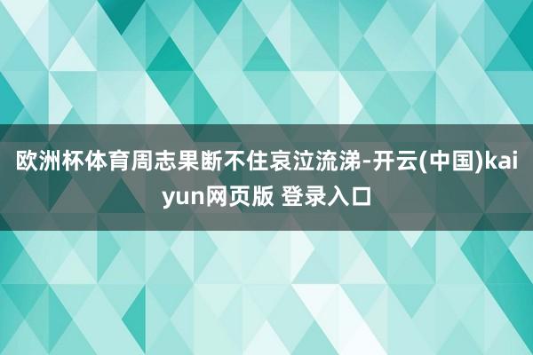 欧洲杯体育周志果断不住哀泣流涕-开云(中国)kaiyun网页版 登录入口